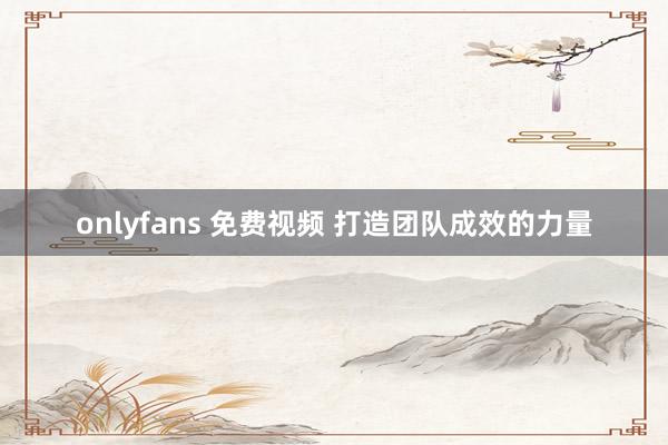 onlyfans 免费视频 打造团队成效的力量