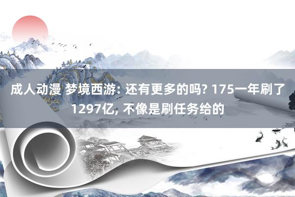 成人动漫 梦境西游: 还有更多的吗? 175一年刷了1297亿， 不像是刷任务给的