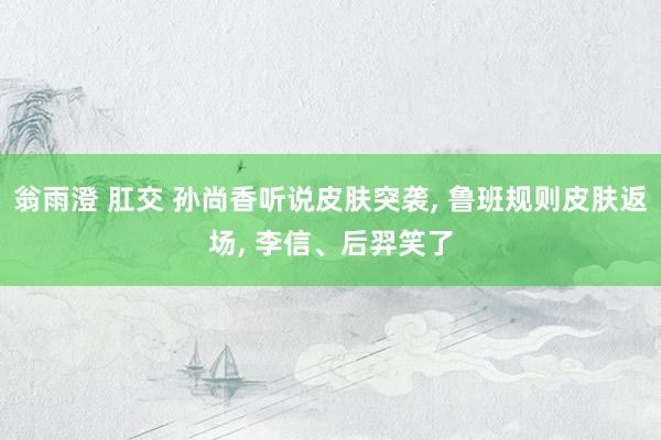 翁雨澄 肛交 孙尚香听说皮肤突袭， 鲁班规则皮肤返场， 李信、后羿笑了