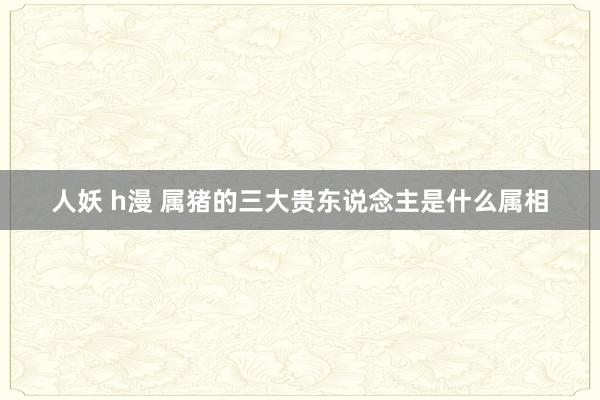 人妖 h漫 属猪的三大贵东说念主是什么属相