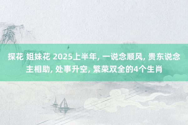 探花 姐妹花 2025上半年， 一说念顺风， 贵东说念主相助， 处事升空， 繁荣双全的4个生肖