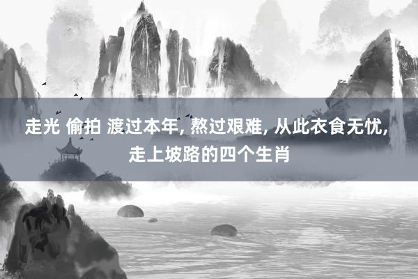 走光 偷拍 渡过本年， 熬过艰难， 从此衣食无忧， 走上坡路的四个生肖