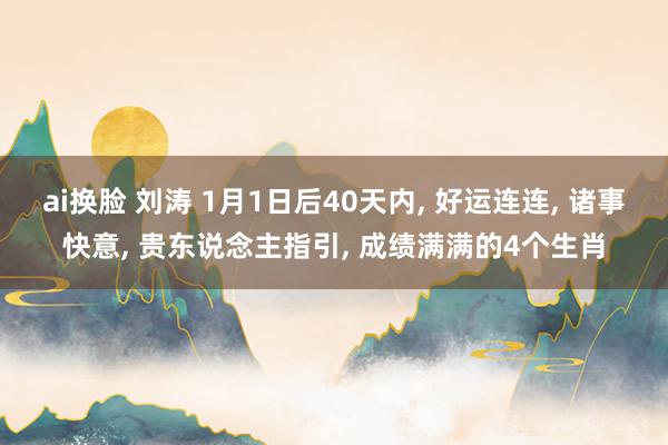 ai换脸 刘涛 1月1日后40天内， 好运连连， 诸事快意， 贵东说念主指引， 成绩满满的4个生肖