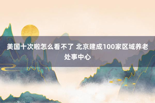 美国十次啦怎么看不了 北京建成100家区域养老处事中心