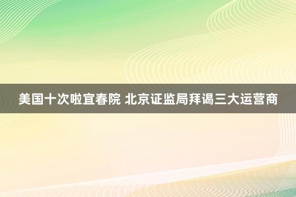 美国十次啦宜春院 北京证监局拜谒三大运营商