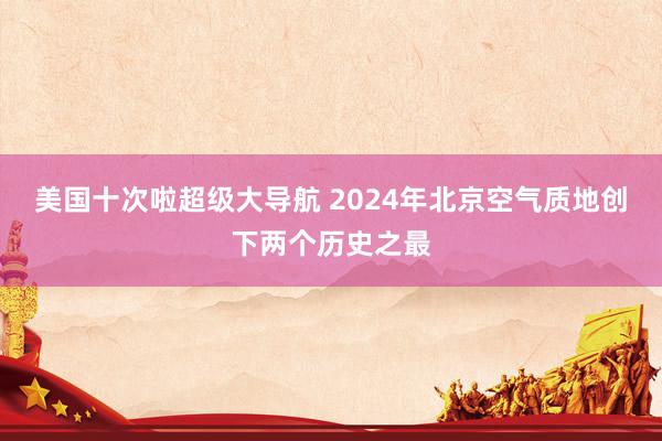 美国十次啦超级大导航 2024年北京空气质地创下两个历史之最