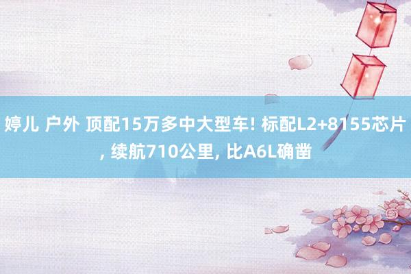 婷儿 户外 顶配15万多中大型车! 标配L2+8155芯片， 续航710公里， 比A6L确凿