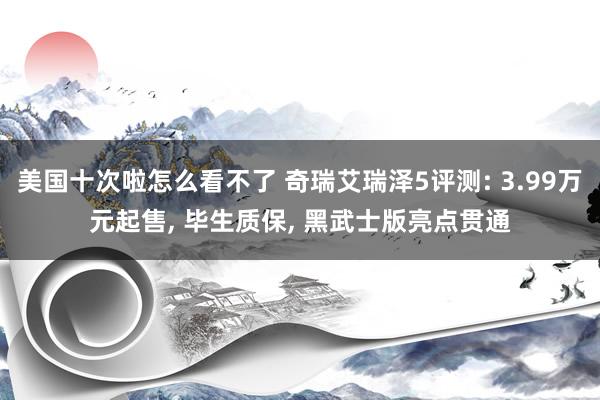 美国十次啦怎么看不了 奇瑞艾瑞泽5评测: 3.99万元起售， 毕生质保， 黑武士版亮点贯通