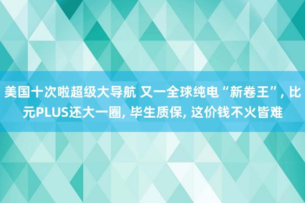美国十次啦超级大导航 又一全球纯电“新卷王”， 比元PLUS还大一圈， 毕生质保， 这价钱不火皆难