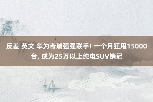 反差 英文 华为奇瑞强强联手! 一个月狂甩15000台， 成为25万以上纯电SUV销冠