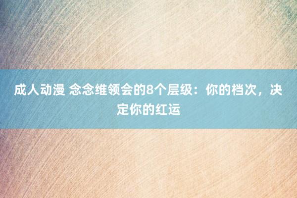 成人动漫 念念维领会的8个层级：你的档次，决定你的红运