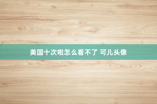 美国十次啦怎么看不了 可儿头像