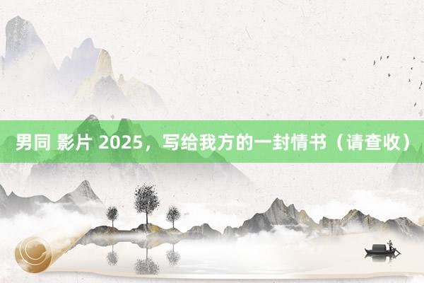 男同 影片 2025，写给我方的一封情书（请查收）