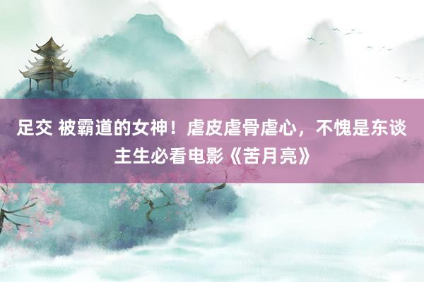 足交 被霸道的女神！虐皮虐骨虐心，不愧是东谈主生必看电影《苦月亮》