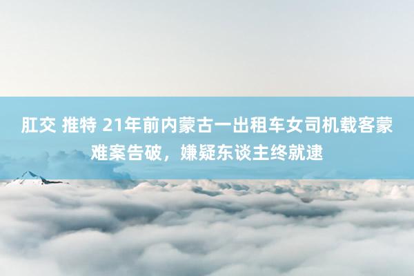 肛交 推特 21年前内蒙古一出租车女司机载客蒙难案告破，嫌疑东谈主终就逮