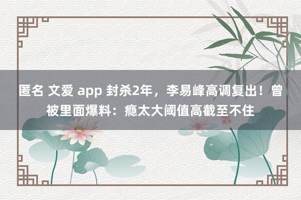 匿名 文爱 app 封杀2年，李易峰高调复出！曾被里面爆料：瘾太大阈值高截至不住