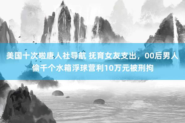 美国十次啦唐人社导航 抚育女友支出，00后男人偷千个水箱浮球营利10万元被刑拘