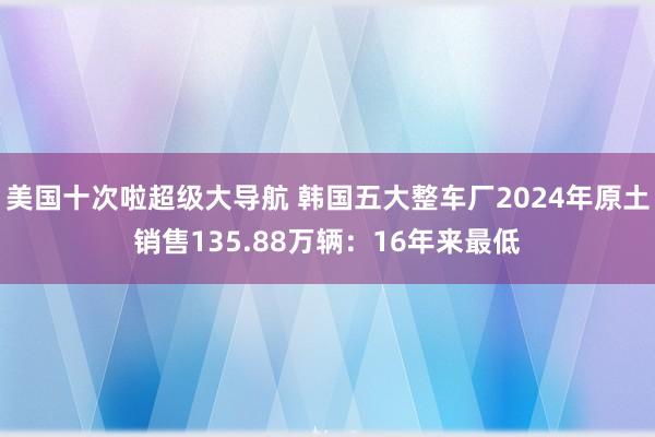 美国十次啦超级大导航 韩国五大整车厂2024年原土销售135.88万辆：16年来最低