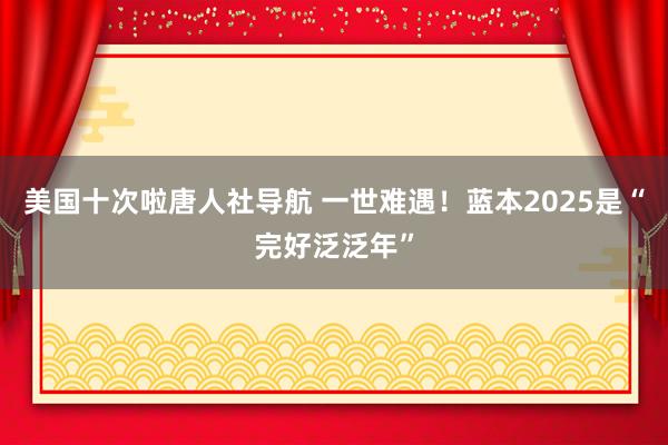 美国十次啦唐人社导航 一世难遇！蓝本2025是“完好泛泛年”