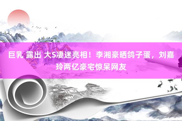 巨乳 露出 大S凄迷亮相！李湘豪晒鸽子蛋，刘嘉玲两亿豪宅惊呆网友