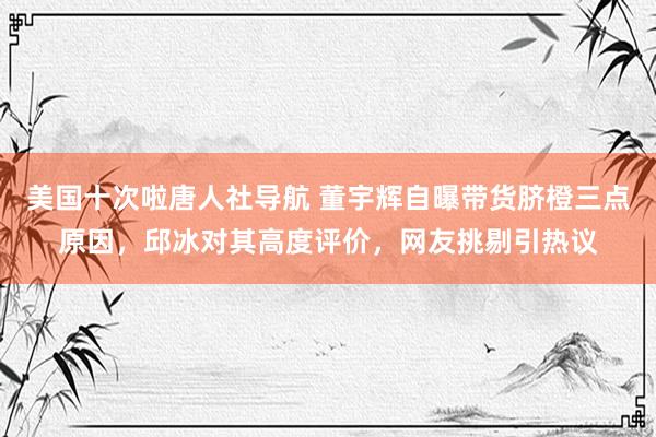 美国十次啦唐人社导航 董宇辉自曝带货脐橙三点原因，邱冰对其高度评价，网友挑剔引热议