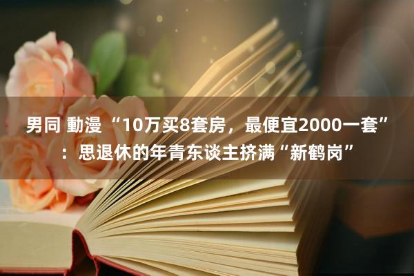 男同 動漫 “10万买8套房，最便宜2000一套”：思退休的年青东谈主挤满“新鹤岗”