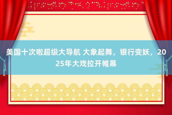 美国十次啦超级大导航 大象起舞，银行变妖，2025年大戏拉开帷幕
