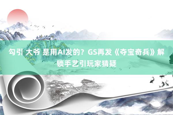 勾引 大爷 是用AI发的?GS再发《夺宝奇兵》解锁手艺引玩家猜疑