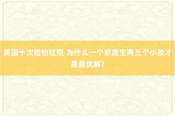 美国十次啦怡红院 为什么一个家庭生两三个小孩才是最优解?