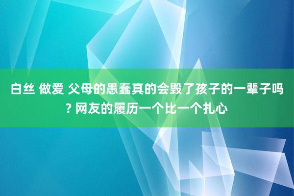 白丝 做爱 父母的愚蠢真的会毁了孩子的一辈子吗? 网友的履历一个比一个扎心