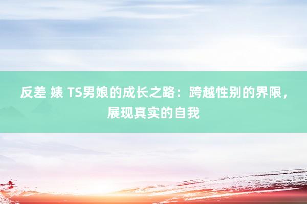 反差 婊 TS男娘的成长之路：跨越性别的界限，展现真实的自我