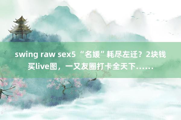 swing raw sex5 “名媛”耗尽左迁？2块钱买live图，一又友圈打卡全天下……