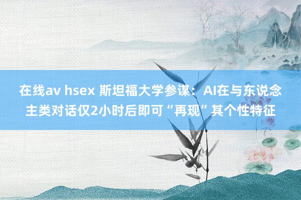 在线av hsex 斯坦福大学参谋：AI在与东说念主类对话仅2小时后即可“再现”其个性特征