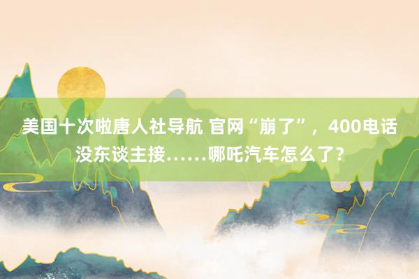 美国十次啦唐人社导航 官网“崩了”，400电话没东谈主接……哪吒汽车怎么了？
