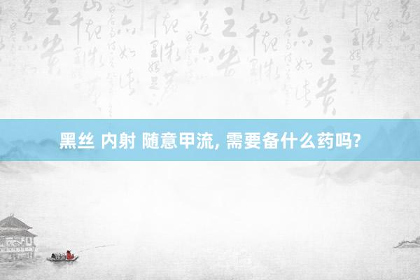 黑丝 内射 随意甲流， 需要备什么药吗?
