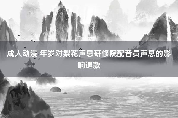 成人动漫 年岁对梨花声息研修院配音员声息的影响退款