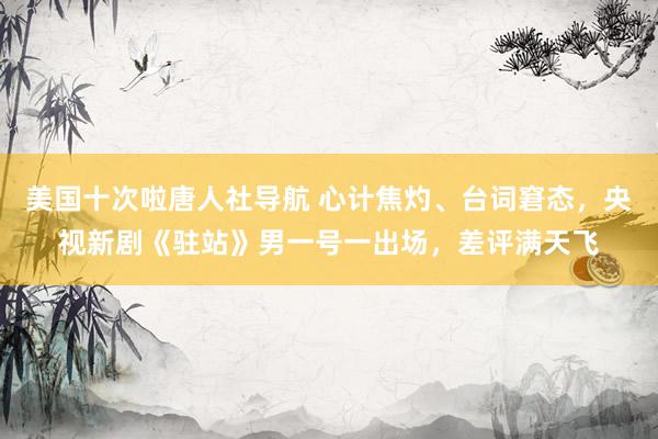 美国十次啦唐人社导航 心计焦灼、台词窘态，央视新剧《驻站》男一号一出场，差评满天飞