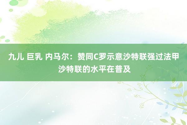 九儿 巨乳 内马尔：赞同C罗示意沙特联强过法甲 沙特联的水平在普及