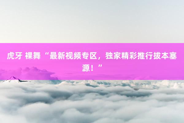 虎牙 裸舞 “最新视频专区，独家精彩推行拔本塞源！”