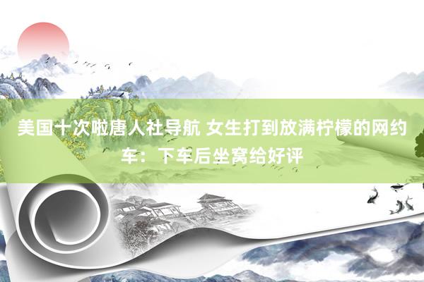 美国十次啦唐人社导航 女生打到放满柠檬的网约车：下车后坐窝给好评