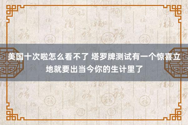 美国十次啦怎么看不了 塔罗牌测试有一个惊喜立地就要出当今你的生计里了