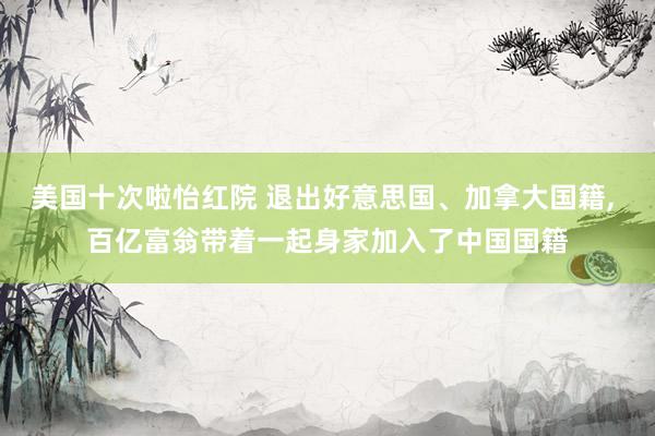 美国十次啦怡红院 退出好意思国、加拿大国籍， 百亿富翁带着一起身家加入了中国国籍