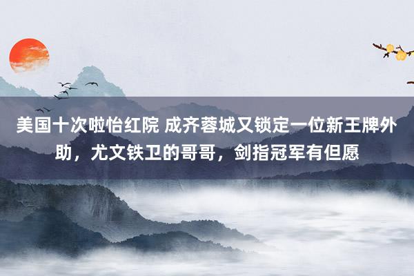 美国十次啦怡红院 成齐蓉城又锁定一位新王牌外助，尤文铁卫的哥哥，剑指冠军有但愿