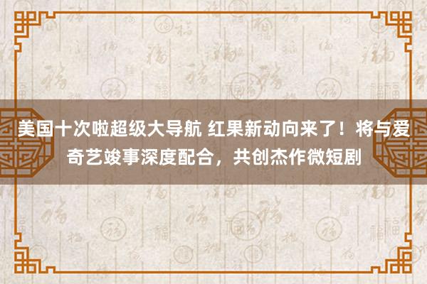 美国十次啦超级大导航 红果新动向来了！将与爱奇艺竣事深度配合，共创杰作微短剧