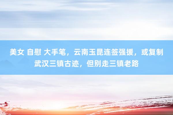美女 自慰 大手笔，云南玉昆连签强援，或复制武汉三镇古迹，但别走三镇老路