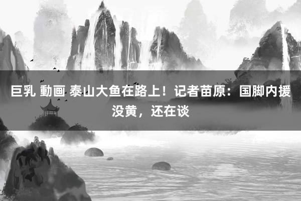巨乳 動画 泰山大鱼在路上！记者苗原：国脚内援没黄，还在谈