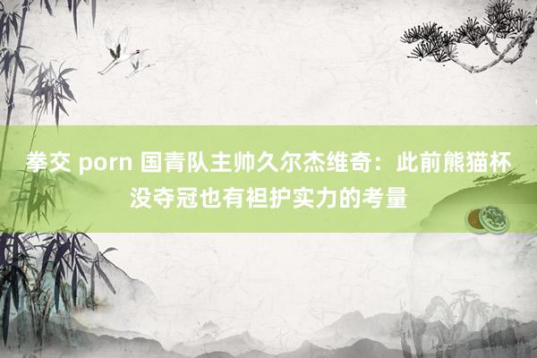 拳交 porn 国青队主帅久尔杰维奇：此前熊猫杯没夺冠也有袒护实力的考量