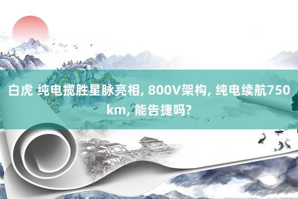 白虎 纯电揽胜星脉亮相， 800V架构， 纯电续航750km， 能告捷吗?