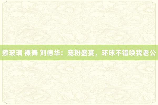 擦玻璃 裸舞 刘德华：宠粉盛宴，环球不错唤我老公
