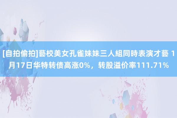 [自拍偷拍]藝校美女孔雀妹妹三人組同時表演才藝 1月17日华特转债高涨0%，转股溢价率111.71%